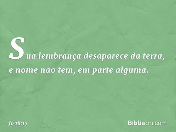 Sua lembrança desaparece da terra,
e nome não tem, em parte alguma. -- Jó 18:17