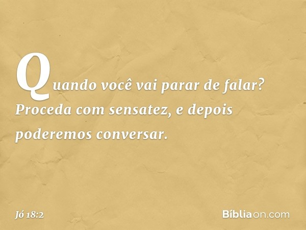 "Quando você vai parar de falar?
Proceda com sensatez,
e depois poderemos conversar. -- Jó 18:2