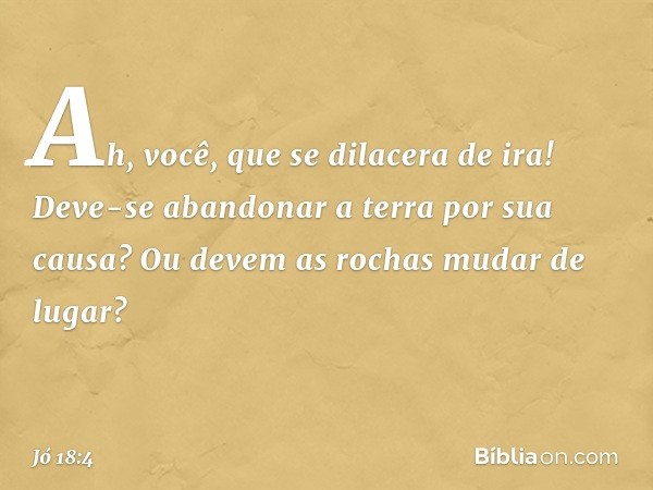 Ah, você, que se dilacera de ira!
Deve-se abandonar a terra
por sua causa?
Ou devem as rochas mudar de lugar? -- Jó 18:4