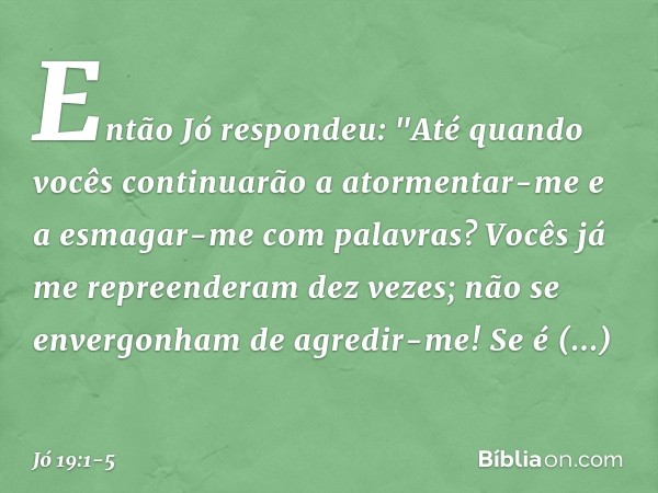 Então Jó respondeu: "Até quando vocês continuarão
a atormentar-me
e a esmagar-me com palavras? Vocês já me repreenderam dez vezes;
não se envergonham de agredir
