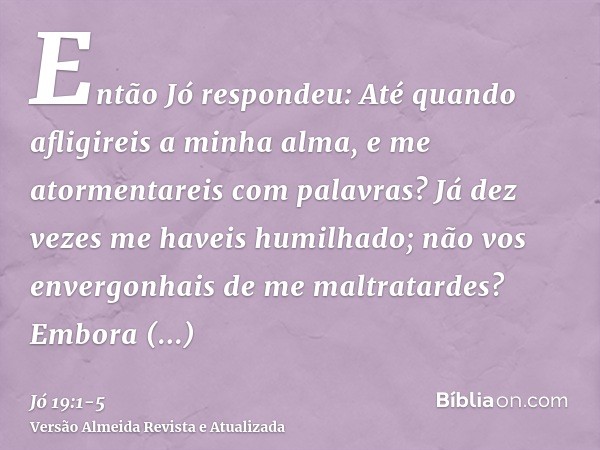 Então Jó respondeu:Até quando afligireis a minha alma, e me atormentareis com palavras?Já dez vezes me haveis humilhado; não vos envergonhais de me maltratardes