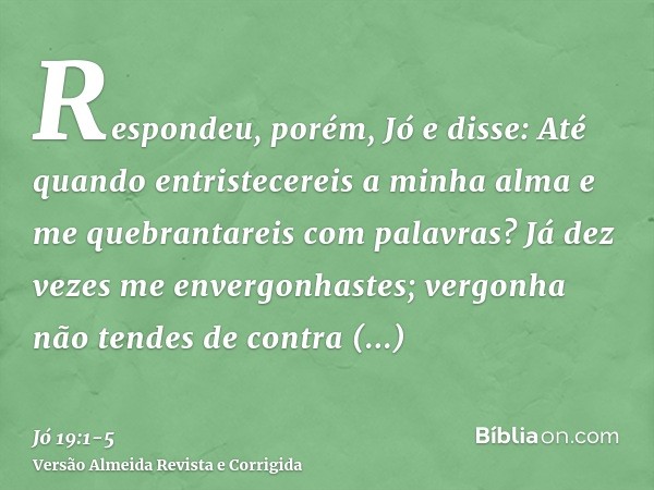 Respondeu, porém, Jó e disse:Até quando entristecereis a minha alma e me quebrantareis com palavras?Já dez vezes me envergonhastes; vergonha não tendes de contr