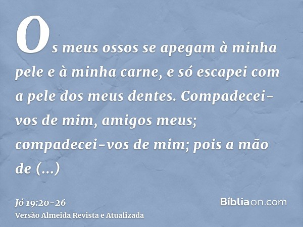 Os meus ossos se apegam à minha pele e à minha carne, e só escapei com a pele dos meus dentes.Compadecei-vos de mim, amigos meus; compadecei-vos de mim; pois a 