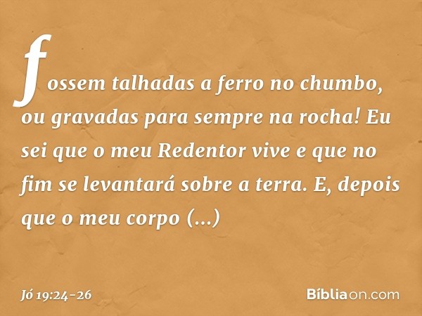 fossem talhadas a ferro no chumbo,
ou gravadas para sempre na rocha! Eu sei que o meu Redentor vive
e que no fim se levantará
sobre a terra. E, depois que o meu