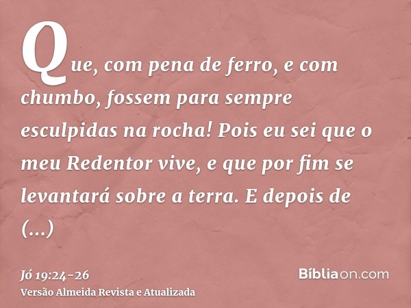 Que, com pena de ferro, e com chumbo, fossem para sempre esculpidas na rocha!Pois eu sei que o meu Redentor vive, e que por fim se levantará sobre a terra.E dep