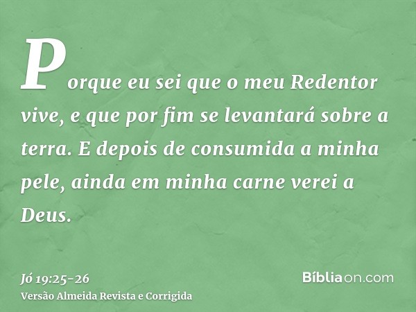 Porque eu sei que o meu Redentor vive, e que por fim se levantará sobre a terra.E depois de consumida a minha pele, ainda em minha carne verei a Deus.