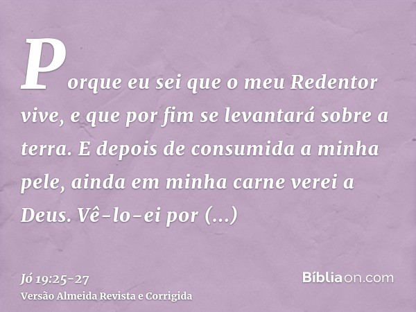 Porque eu sei que o meu Redentor vive, e que por fim se levantará sobre a terra.E depois de consumida a minha pele, ainda em minha carne verei a Deus.Vê-lo-ei p