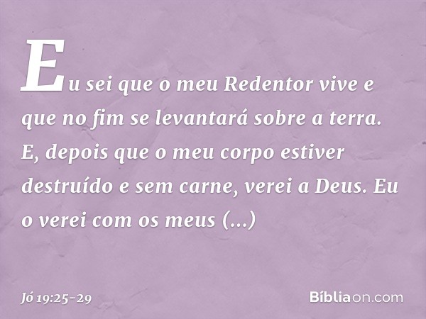 Eu sei que o meu Redentor vive
e que no fim se levantará
sobre a terra. E, depois que o meu corpo
estiver destruído e sem carne,
verei a Deus. Eu o verei
com os