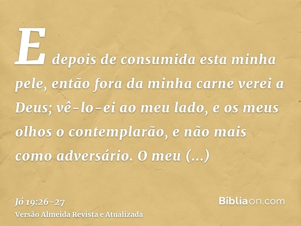 E depois de consumida esta minha pele, então fora da minha carne verei a Deus;vê-lo-ei ao meu lado, e os meus olhos o contemplarão, e não mais como adversário. 