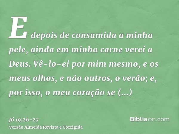 E depois de consumida a minha pele, ainda em minha carne verei a Deus.Vê-lo-ei por mim mesmo, e os meus olhos, e não outros, o verão; e, por isso, o meu coração