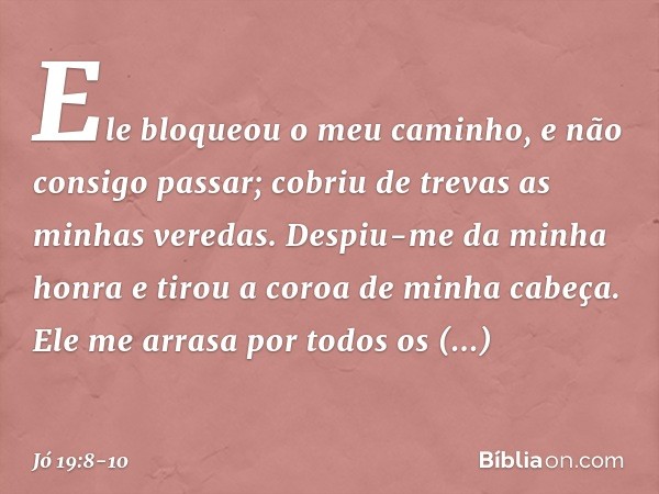 Ele bloqueou o meu caminho,
e não consigo passar;
cobriu de trevas as minhas veredas. Despiu-me da minha honra
e tirou a coroa de minha cabeça. Ele me arrasa po