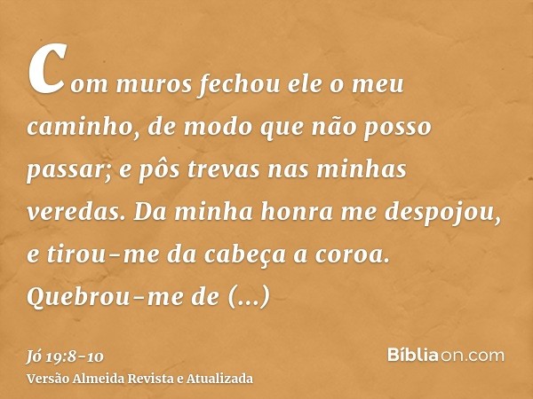 com muros fechou ele o meu caminho, de modo que não posso passar; e pôs trevas nas minhas veredas.Da minha honra me despojou, e tirou-me da cabeça a coroa.Quebr