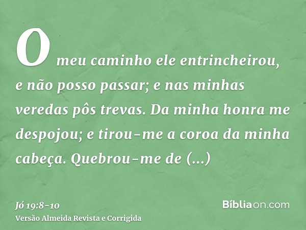 O meu caminho ele entrincheirou, e não posso passar; e nas minhas veredas pôs trevas.Da minha honra me despojou; e tirou-me a coroa da minha cabeça.Quebrou-me d