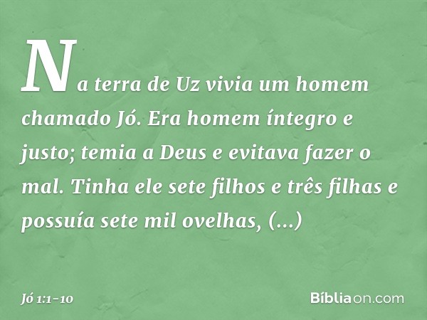 Na terra de Uz vivia um homem chama­do Jó. Era homem íntegro e justo; temia a Deus e evitava fazer o mal. Tinha ele sete filhos e três filhas e possuía sete mil