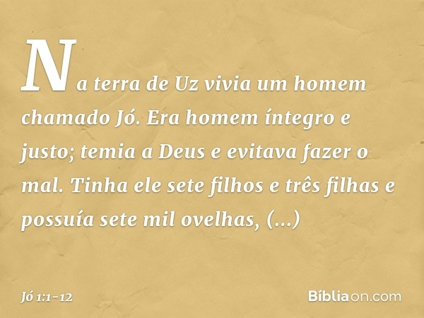 Na terra de Uz vivia um homem chama­do Jó. Era homem íntegro e justo; temia a Deus e evitava fazer o mal. Tinha ele sete filhos e três filhas e possuía sete mil