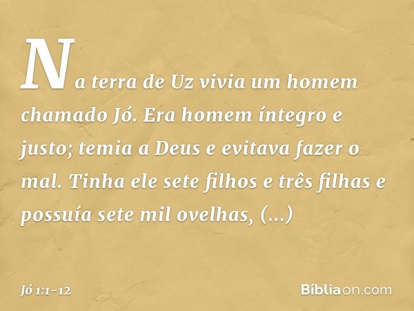 Na terra de Uz vivia um homem chamado Jó. Era homem íntegro e justo; temia a Deus e evitava fazer o mal. Tinha ele sete filhos e três filhas e possuía sete mil