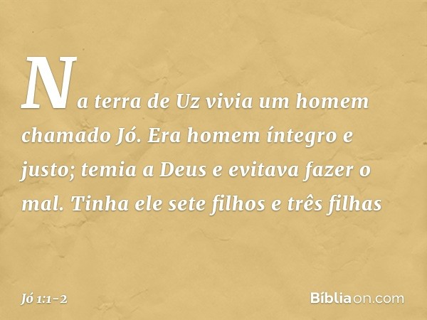Na terra de Uz vivia um homem chamado Jó. Era homem íntegro e justo; temia a Deus e evitava fazer o mal. Tinha ele sete filhos e três filhas -- Jó 1:1-2