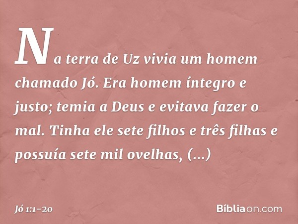 Na terra de Uz vivia um homem chama­do Jó. Era homem íntegro e justo; temia a Deus e evitava fazer o mal. Tinha ele sete filhos e três filhas e possuía sete mil