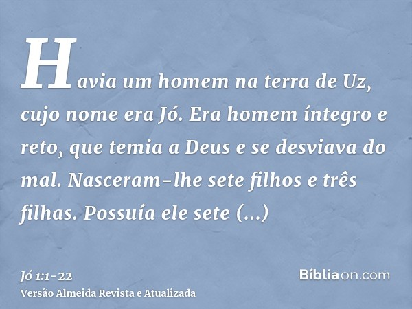 Havia um homem na terra de Uz, cujo nome era Jó. Era homem íntegro e reto, que temia a Deus e se desviava do mal.Nasceram-lhe sete filhos e três filhas.Possuía 