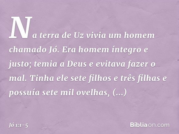 Na terra de Uz vivia um homem chamado Jó. Era homem íntegro e justo; temia a Deus e evitava fazer o mal. Tinha ele sete filhos e três filhas e possuía sete mil