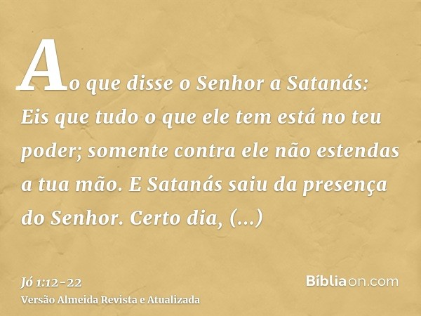 Ao que disse o Senhor a Satanás: Eis que tudo o que ele tem está no teu poder; somente contra ele não estendas a tua mão. E Satanás saiu da presença do Senhor.C
