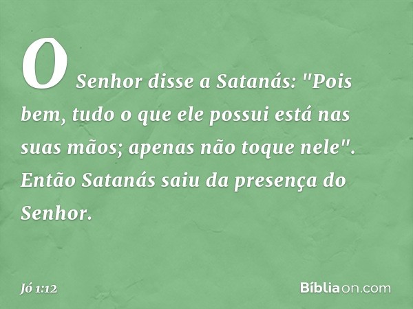 O Senhor disse a Satanás: "Pois bem, tudo o que ele possui está nas suas mãos; apenas não toque nele".
Então Satanás saiu da presença do Senhor. -- Jó 1:12