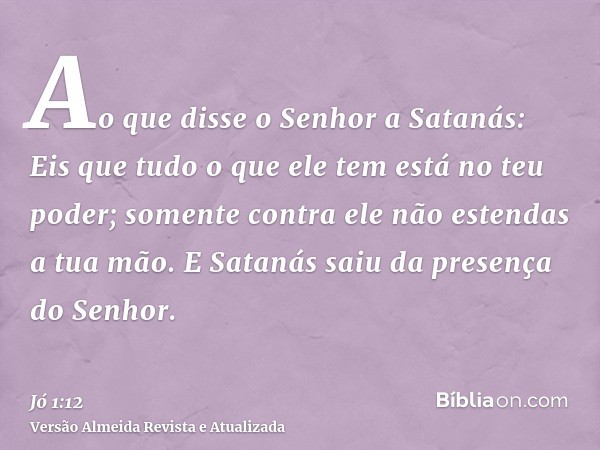 Ao que disse o Senhor a Satanás: Eis que tudo o que ele tem está no teu poder; somente contra ele não estendas a tua mão. E Satanás saiu da presença do Senhor.