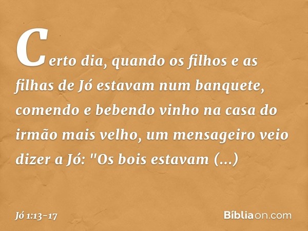 Certo dia, quando os filhos e as filhas de Jó estavam num banquete, comendo e bebendo vinho na casa do irmão mais velho, um mensa­geiro veio dizer a Jó: "Os boi