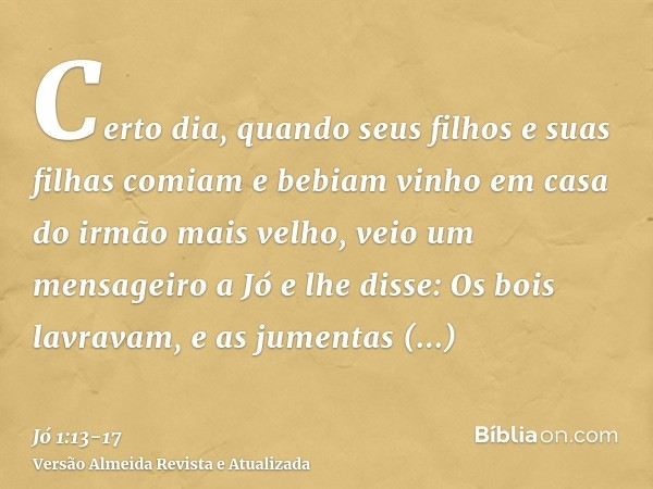 Certo dia, quando seus filhos e suas filhas comiam e bebiam vinho em casa do irmão mais velho,veio um mensageiro a Jó e lhe disse: Os bois lavravam, e as jument