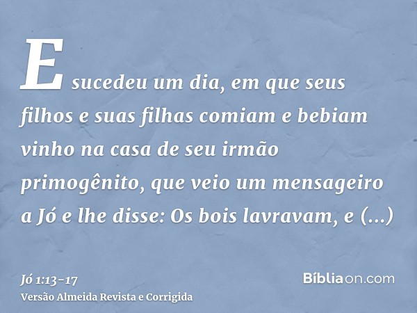 E sucedeu um dia, em que seus filhos e suas filhas comiam e bebiam vinho na casa de seu irmão primogênito,que veio um mensageiro a Jó e lhe disse: Os bois lavra