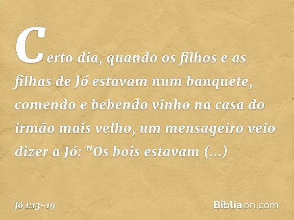 Certo dia, quando os filhos e as filhas de Jó estavam num banquete, comendo e bebendo vinho na casa do irmão mais velho, um mensa­geiro veio dizer a Jó: "Os boi