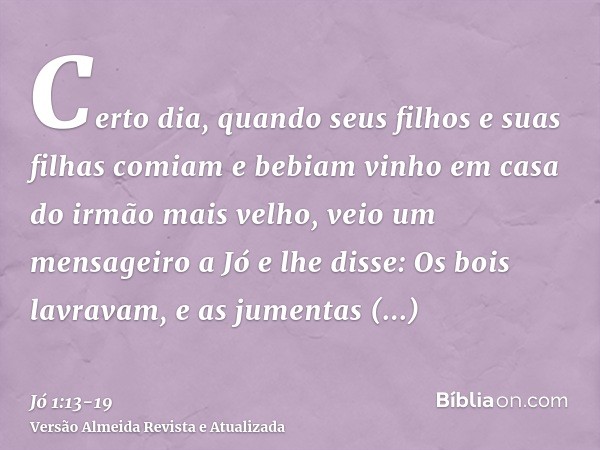 Certo dia, quando seus filhos e suas filhas comiam e bebiam vinho em casa do irmão mais velho,veio um mensageiro a Jó e lhe disse: Os bois lavravam, e as jument