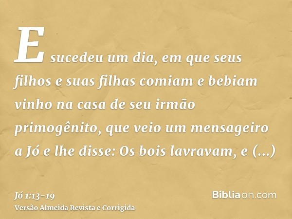 E sucedeu um dia, em que seus filhos e suas filhas comiam e bebiam vinho na casa de seu irmão primogênito,que veio um mensageiro a Jó e lhe disse: Os bois lavra