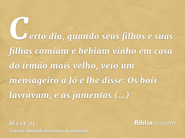 Certo dia, quando seus filhos e suas filhas comiam e bebiam vinho em casa do irmão mais velho,veio um mensageiro a Jó e lhe disse: Os bois lavravam, e as jument
