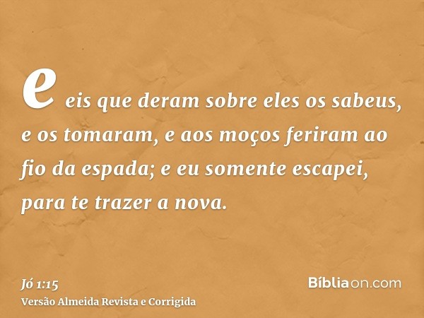 e eis que deram sobre eles os sabeus, e os tomaram, e aos moços feriram ao fio da espada; e eu somente escapei, para te trazer a nova.