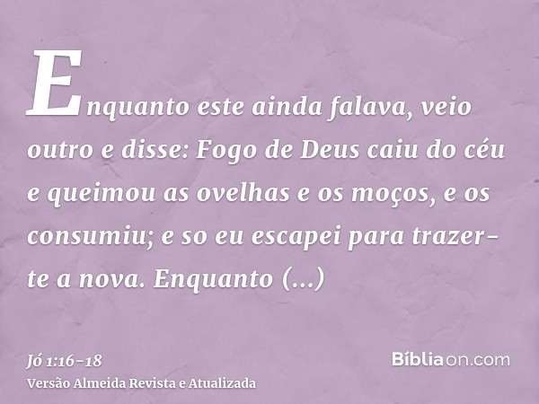 Enquanto este ainda falava, veio outro e disse: Fogo de Deus caiu do céu e queimou as ovelhas e os moços, e os consumiu; e so eu escapei para trazer-te a nova.E