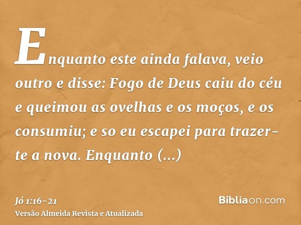 Enquanto este ainda falava, veio outro e disse: Fogo de Deus caiu do céu e queimou as ovelhas e os moços, e os consumiu; e so eu escapei para trazer-te a nova.E