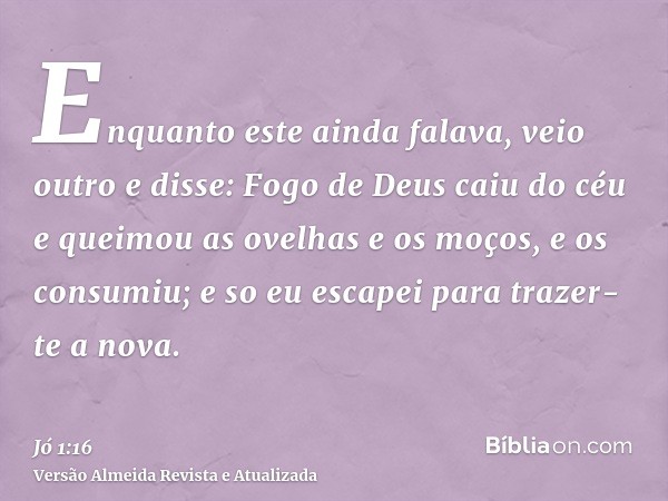 Enquanto este ainda falava, veio outro e disse: Fogo de Deus caiu do céu e queimou as ovelhas e os moços, e os consumiu; e so eu escapei para trazer-te a nova.