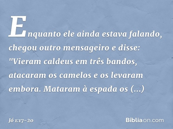 Enquanto ele ainda estava falando, chegou outro mensageiro e disse: "Vieram caldeus em três bandos, atacaram os camelos e os levaram embora. Mataram à espada os