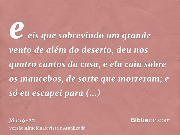 e eis que sobrevindo um grande vento de além do deserto, deu nos quatro cantos da casa, e ela caiu sobre os mancebos, de sorte que morreram; e só eu escapei par