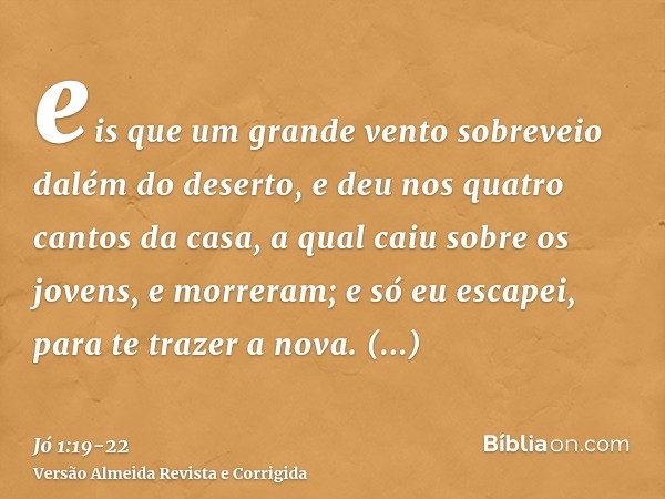 eis que um grande vento sobreveio dalém do deserto, e deu nos quatro cantos da casa, a qual caiu sobre os jovens, e morreram; e só eu escapei, para te trazer a 