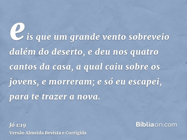 eis que um grande vento sobreveio dalém do deserto, e deu nos quatro cantos da casa, a qual caiu sobre os jovens, e morreram; e só eu escapei, para te trazer a 