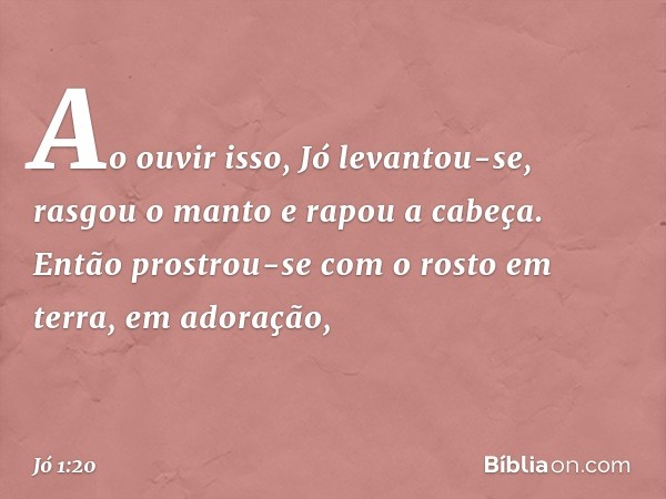 Ao ouvir isso, Jó levantou-se, rasgou o manto e rapou a cabeça. Então prostrou-se com o rosto em terra, em adoração, -- Jó 1:20