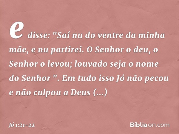 e disse:
"Saí nu do ventre da minha mãe,
e nu partirei.
O Senhor o deu, o Senhor o levou;
louvado seja o nome do Senhor ". Em tudo isso Jó não pecou e não culpo