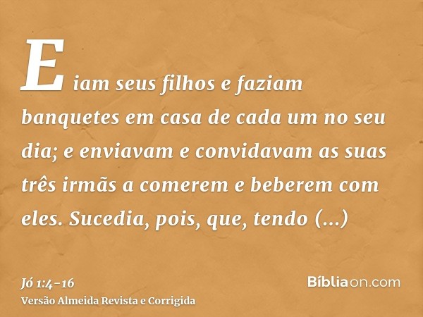 E iam seus filhos e faziam banquetes em casa de cada um no seu dia; e enviavam e convidavam as suas três irmãs a comerem e beberem com eles.Sucedia, pois, que,