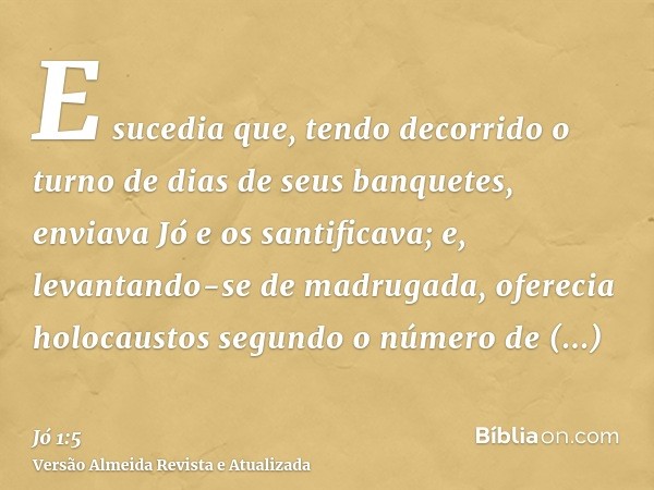 E sucedia que, tendo decorrido o turno de dias de seus banquetes, enviava Jó e os santificava; e, levantando-se de madrugada, oferecia holocaustos segundo o núm