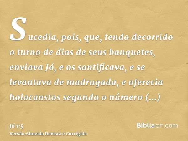 Sucedia, pois, que, tendo decorrido o turno de dias de seus banquetes, enviava Jó, e os santificava, e se levantava de madrugada, e oferecia holocaustos segundo