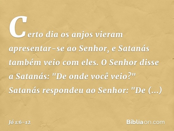 Certo dia os anjos vieram apresentar-se ao Senhor, e Satanás também veio com eles. O Senhor disse a Satanás: "De onde você veio?"
Satanás respondeu ao Senhor: "