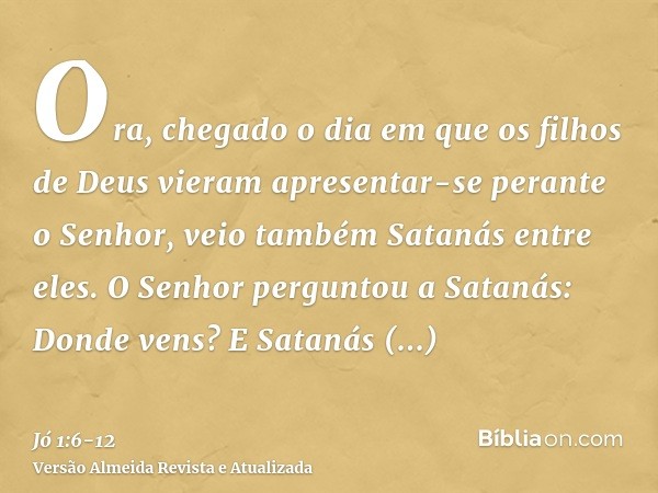 Ora, chegado o dia em que os filhos de Deus vieram apresentar-se perante o Senhor, veio também Satanás entre eles.O Senhor perguntou a Satanás: Donde vens? E Sa