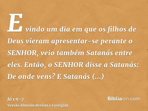 E vindo um dia em que os filhos de Deus vieram apresentar-se perante o SENHOR, veio também Satanás entre eles.Então, o SENHOR disse a Satanás: De onde vens? E S